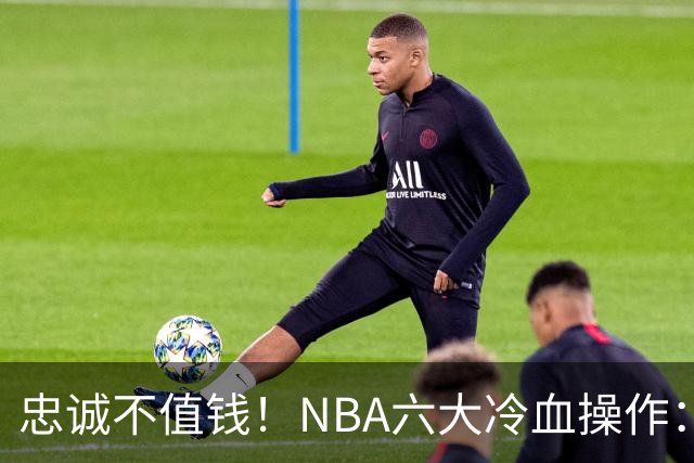 忠诚不值钱！NBA六大冷血操作：绿军两次上榜，韦德降薪反遭羞辱